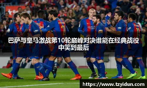 巴萨与皇马激战第10轮巅峰对决谁能在经典战役中笑到最后